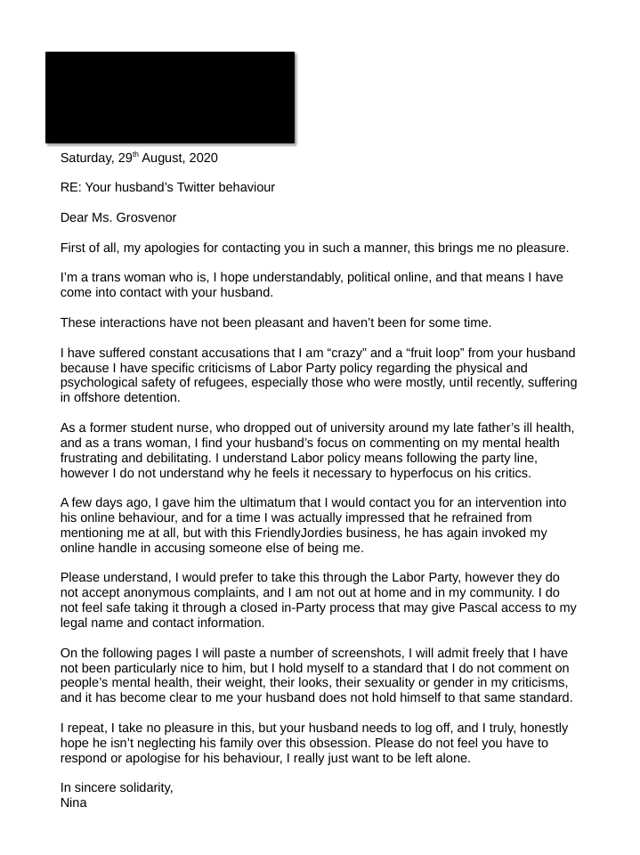 Saturday, 29 th August, 2020
RE: Your husband’s Twitter behaviour
Dear Ms. Grosvenor
First of all, my apologies for contacting you in such a manner, this brings me no pleasure.
I’m a trans woman who is, I hope understandably, political online, and that means I have
come into contact with your husband.
These interactions have not been pleasant and haven’t been for some time.
I have suffered constant accusations that I am “crazy” and a “fruit loop” from your husband
because I have specific criticisms of Labor Party policy regarding the physical and
psychological safety of refugees, especially those who were mostly, until recently, suffering
in offshore detention.
As a former student nurse, who dropped out of university around my late father’s ill health,
and as a trans woman, I find your husband’s focus on commenting on my mental health
frustrating and debilitating. I understand Labor policy means following the party line,
however I do not understand why he feels it necessary to hyperfocus on his critics.
A few days ago, I gave him the ultimatum that I would contact you for an intervention into
his online behaviour, and for a time I was actually impressed that he refrained from
mentioning me at all, but with this FriendlyJordies business, he has again invoked my
online handle in accusing someone else of being me.
Please understand, I would prefer to take this through the Labor Party, however they do
not accept anonymous complaints, and I am not out at home and in my community. I do
not feel safe taking it through a closed in-Party process that may give Pascal access to my
legal name and contact information.
On the following pages I will paste a number of screenshots, I will admit freely that I have
not been particularly nice to him, but I hold myself to a standard that I do not comment on
people’s mental health, their weight, their looks, their sexuality or gender in my criticisms,
and it has become clear to me your husband does not hold himself to that same standard.
I repeat, I take no pleasure in this, but your husband needs to log off, and I truly, honestly
hope he isn’t neglecting his family over this obsession. Please do not feel you have to
respond or apologise for his behaviour, I really just want to be left alone.
In sincere solidarity,
Nina