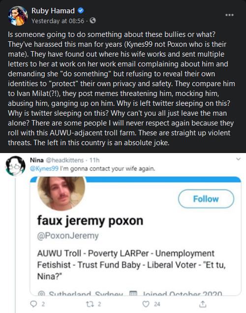 Ruby Hamad
Is someone going to do something about these bullies or what?
They've harassed this man for years (Kynes99 not Poxon who is their mate). They have found out where his wife works and sent multiple letters to her at work on her work email complaining about him and demanding she "do something" but refusing to reveal their own identities to "protect" their own privacy and safety. They compare him to Ivan Milat(?!), they post memes threatening him, mocking him, abusing him, ganging up on him. Why is left twitter sleeping on this?
Why is twitter sleeping on this? Why can't you all just leave the man alone? There are some people I will never respect again because they roll with this AUWU-adjacent troll farm. These are straight up violent threats. The left in this country is an absolute joke.

Screenshot of my post
Nina
Kynes99 I'm going to contact your wife again.
Screenshot of the offending fake Jeremy Poxon account with "et tu, Nina?" in the bio.