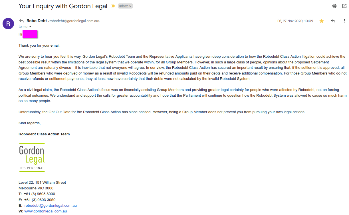 Hi [Phoebe],

 

Thank you for your email.

 

We are sorry to hear you feel this way. Gordon Legal’s Robodebt Team and the Representative Applicants have given deep consideration to how the Robodebt Class Action litigation could achieve the best possible result within the limitations of the legal system that we operate within, for all Group Members. However, in such a large class of people, opinions about the proposed Settlement Agreement are naturally diverse – it is inevitable that not everyone will agree. In our view, the Robodebt Class Action has secured an important result by ensuring that, if the settlement is approved, all Group Members who were deprived of money as a result of invalid Robodebts will be refunded amounts paid on their debts and receive additional compensation. For those Group Members who do not receive refunds or settlement payments, they at least now have certainty that their debts were not calculated by the invalid Robodebt System.

 

As a civil legal claim, the Robodebt Class Action’s focus was on financially assisting Group Members and providing greater legal certainty for people who were affected by Robodebt, not on forcing political outcomes. We understand and support the calls for greater accountability and hope that the Parliament will continue to question how the Robodebt System was allowed to cause so much harm on so many people.

 

Unfortunately, the Opt Out Date for the Robodebt Class Action has since passed. However, being a Group Member does not prevent you from pursuing your own legal actions.

 

Kind regards,

 

Robodebt Class Action Team