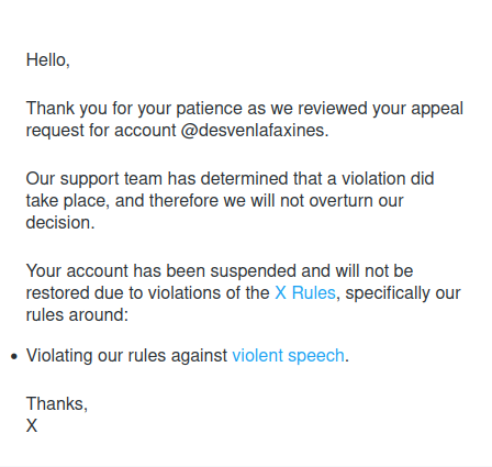 Twitter
 
Hello,
 
Thank you for your patience as we reviewed your appeal request for account @desvenlafaxines.
 
Our support team has determined that a violation did take place, and therefore we will not overturn our decision.
 
Your account has been suspended and will not be restored due to violations of the X Rules, specifically our rules around:

Violating our rules against violent speech.
 
Thanks,
X 