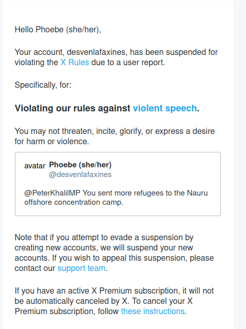 Hello Phoebe (she/her),
 
Your account, desvenlafaxines, has been suspended for violating the X Rules due to a user report.
 
Specifically, for:
 
Violating our rules against violent speech.
 
You may not threaten, incite, glorify, or express a desire for harm or violence.
	
avatar 		
Phoebe (she/her)
@desvenlafaxines
	
@PeterKhalilMP You sent more refugees to the Nauru offshore concentration camp. 