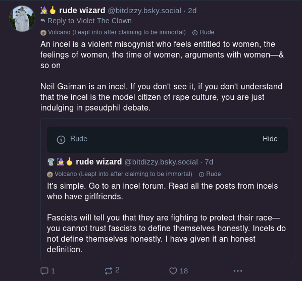 rude wizard
@bitdizzy.bsky.social
It's simple. Go to an incel forum. Read all the posts from incels who have girlfriends.

Fascists will tell you that they are fighting to protect their race- you cannot trust fascists to define themselves honestly. Incels do not define themselves honestly. I have given it an honest definition.

rude wizard
@bitdizzy.bsky.social
An incel is a violent misogynist who feels entitled to women, the feelings of women, the time of women, arguments with women - & so on.

Neil Gaiman is an incel. If you don't see it, if you don't understand that the incel is the model citizen of rape culture, you are just indulging in pseudphil debate.