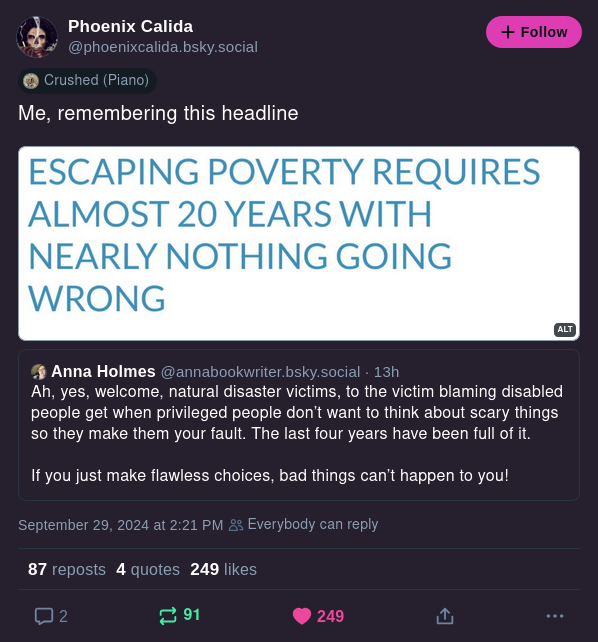 Anna Holmes
@annabookwriter.bsky.social
Ah, yes, welcome natural disaster victims, to the victim blaming disabled people get when privileged people don't want to think about scary things so they make them your fault. The last four years have been full of it.

If you just make flawless choices, bad things can't happen to you!

Phoenix Calida
@phoenixcalida.bsky.social
Me, remembering this headline
[Escaping poverty requires almost 20 years with nearly nothing going wrong