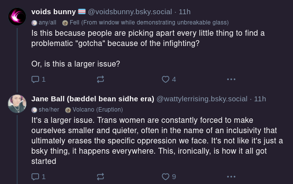 voids bunny
@voidsbunny.bsky.social
Is this because people are picking apart every little thing to find a problematic "gotcha" because of the infighting?

Or, is this a larger issue?

Jane Ball
@wattylerrising.bsky.social
It's a larger issue. Trans women are constantly forced to make ourselves smaller and quieter, often in the name of an inclusivity that ultimately erases the specific oppression we face. It's not like it's just a bluesky thing, it happens everywhere. This, ironically, is how it all got started.