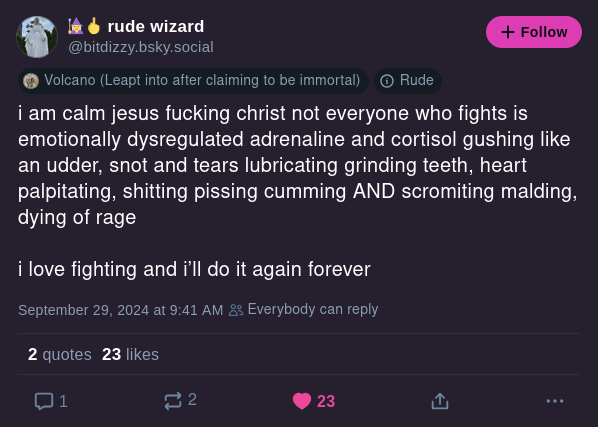 rude wizard
@bitdizzy.bsky.social
i am calm jesus fucking christ not everyone who fights is emotionally dysregulated adrenaline and cortisol gushing like an udder, snot and tears lubricating ginding teeth, heart palpitating, shitting pissing cumming AND scromiting malding, dying of rage

i love fighting and i'll do it again forever