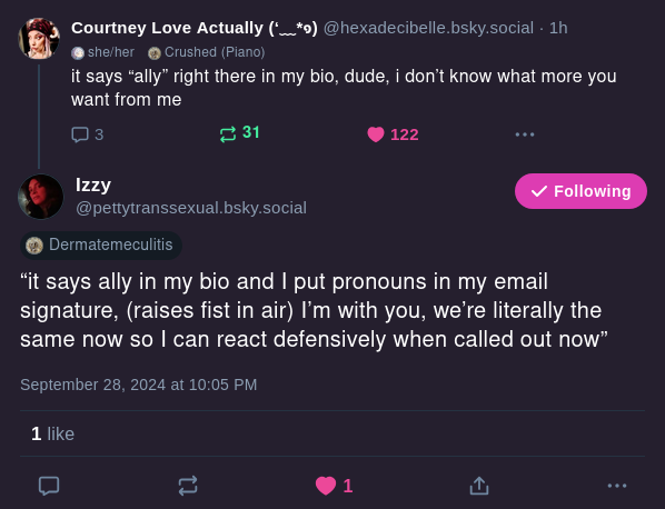 Courtney Love Actually
@hexadecibelle.bsky.social
it says "ally" right there in my bio, dude, i don't know what more you want from me

Izzy
@prettytranssexual.bsky.social
"it says ally in my bio and I put pronouns in my email signature, (raises fist in the air) I'm with you, we're literally the same now so I can react defensively when called out now"